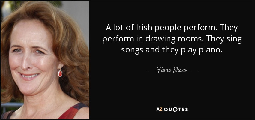A lot of Irish people perform. They perform in drawing rooms. They sing songs and they play piano. - Fiona Shaw