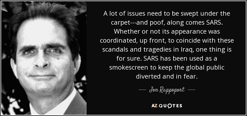A lot of issues need to be swept under the carpet---and poof, along comes SARS. Whether or not its appearance was coordinated, up front, to coincide with these scandals and tragedies in Iraq, one thing is for sure. SARS has been used as a smokescreen to keep the global public diverted and in fear. - Jon Rappoport