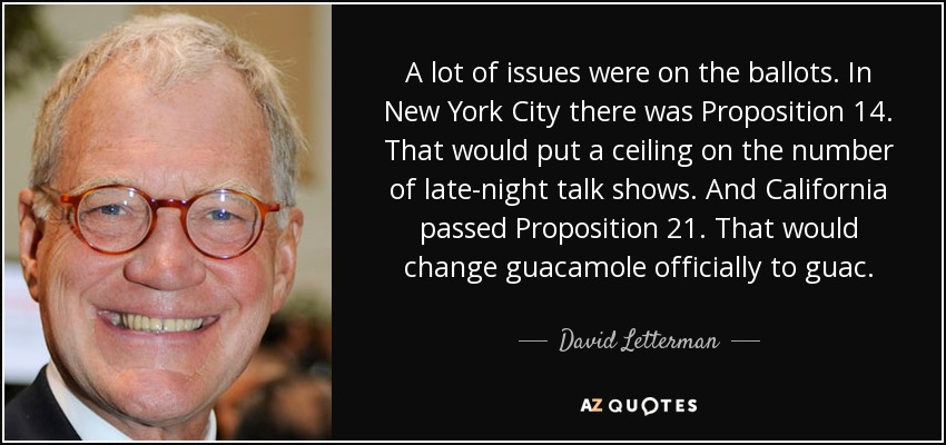 A lot of issues were on the ballots. In New York City there was Proposition 14. That would put a ceiling on the number of late-night talk shows. And California passed Proposition 21. That would change guacamole officially to guac. - David Letterman