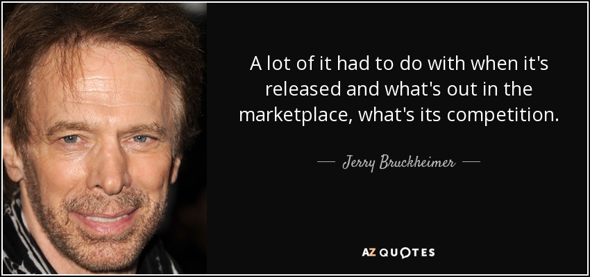 A lot of it had to do with when it's released and what's out in the marketplace, what's its competition. - Jerry Bruckheimer