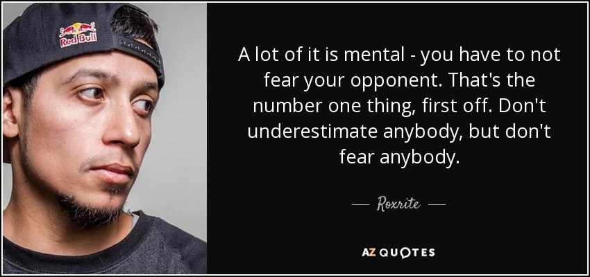 A lot of it is mental - you have to not fear your opponent. That's the number one thing, first off. Don't underestimate anybody, but don't fear anybody. - Roxrite