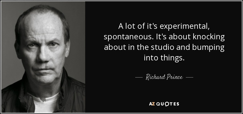 A lot of it's experimental, spontaneous. It's about knocking about in the studio and bumping into things. - Richard Prince