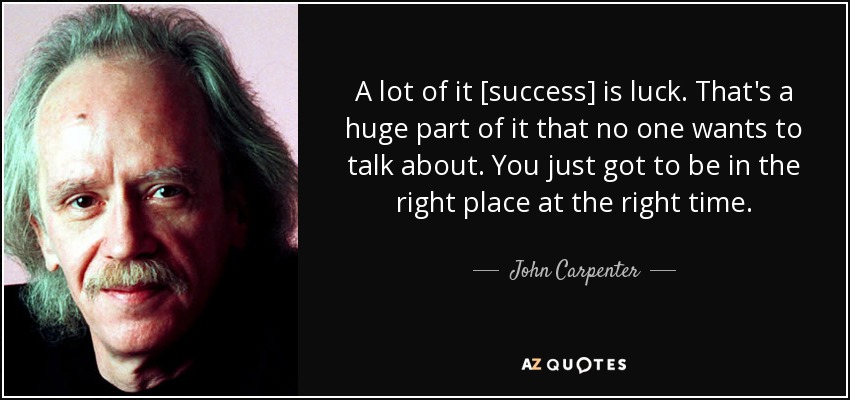 A lot of it [success] is luck. That's a huge part of it that no one wants to talk about. You just got to be in the right place at the right time. - John Carpenter