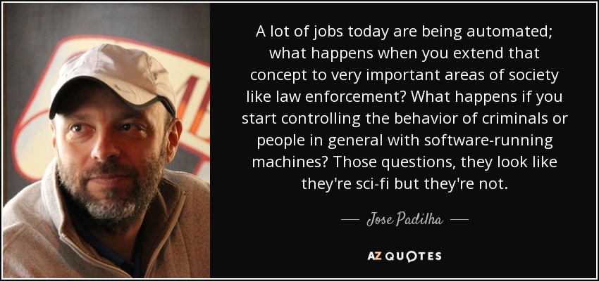 A lot of jobs today are being automated; what happens when you extend that concept to very important areas of society like law enforcement? What happens if you start controlling the behavior of criminals or people in general with software-running machines? Those questions, they look like they're sci-fi but they're not. - Jose Padilha