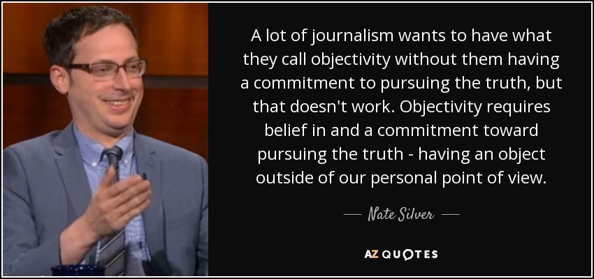 A lot of journalism wants to have what they call objectivity without them having a commitment to pursuing the truth, but that doesn't work. Objectivity requires belief in and a commitment toward pursuing the truth - having an object outside of our personal point of view. - Nate Silver