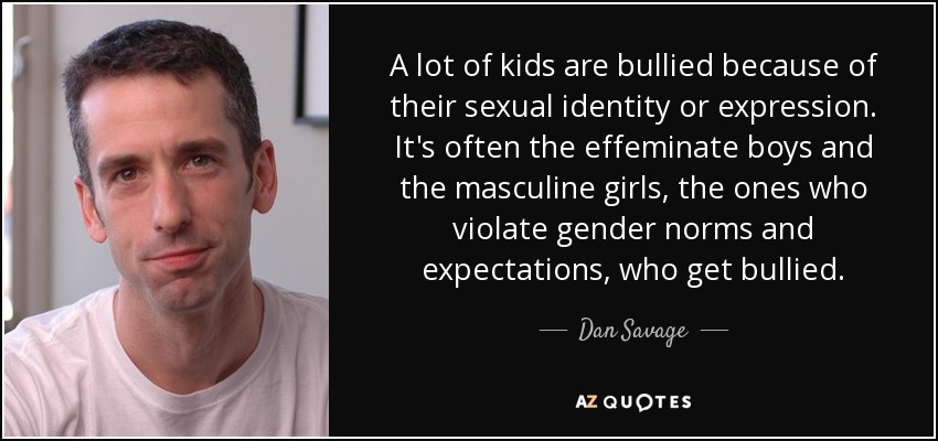 A lot of kids are bullied because of their sexual identity or expression. It's often the effeminate boys and the masculine girls, the ones who violate gender norms and expectations, who get bullied. - Dan Savage