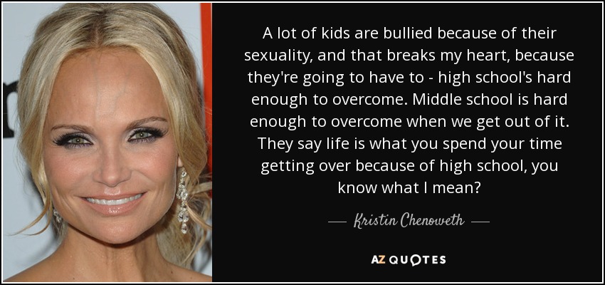 A lot of kids are bullied because of their sexuality, and that breaks my heart, because they're going to have to - high school's hard enough to overcome. Middle school is hard enough to overcome when we get out of it. They say life is what you spend your time getting over because of high school, you know what I mean? - Kristin Chenoweth