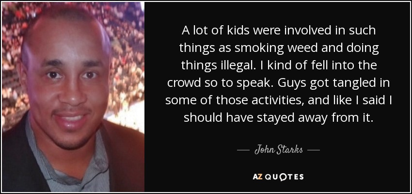 A lot of kids were involved in such things as smoking weed and doing things illegal. I kind of fell into the crowd so to speak. Guys got tangled in some of those activities, and like I said I should have stayed away from it. - John Starks