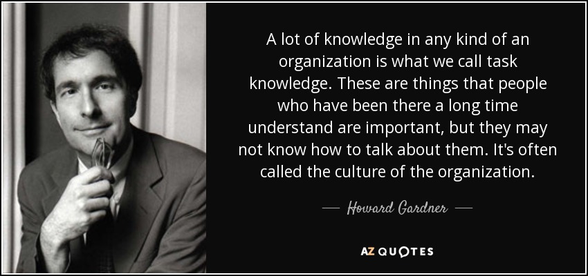 A lot of knowledge in any kind of an organization is what we call task knowledge. These are things that people who have been there a long time understand are important, but they may not know how to talk about them. It's often called the culture of the organization. - Howard Gardner