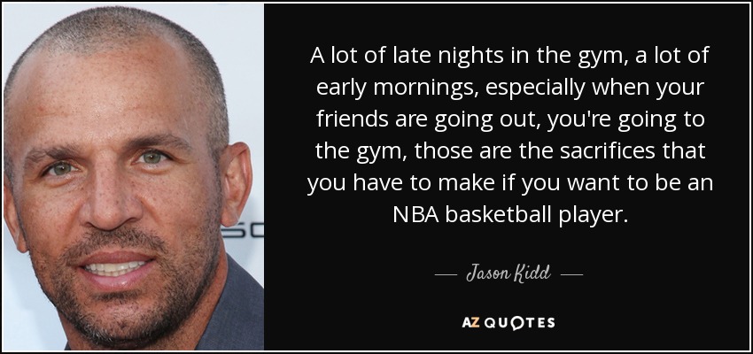 A lot of late nights in the gym, a lot of early mornings, especially when your friends are going out, you're going to the gym, those are the sacrifices that you have to make if you want to be an NBA basketball player. - Jason Kidd