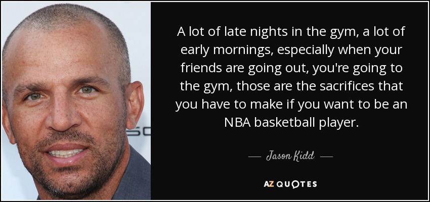 A lot of late nights in the gym, a lot of early mornings, especially when your friends are going out, you're going to the gym, those are the sacrifices that you have to make if you want to be an NBA basketball player. - Jason Kidd