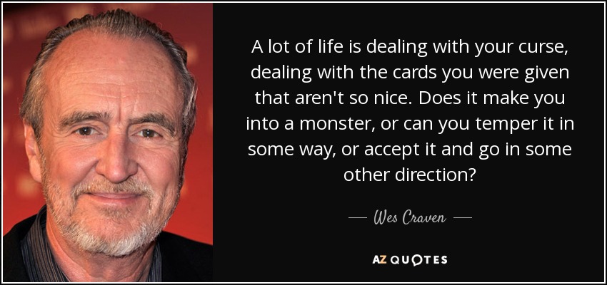 A lot of life is dealing with your curse, dealing with the cards you were given that aren't so nice. Does it make you into a monster, or can you temper it in some way, or accept it and go in some other direction? - Wes Craven