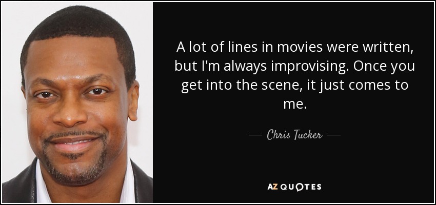 A lot of lines in movies were written, but I'm always improvising. Once you get into the scene, it just comes to me. - Chris Tucker