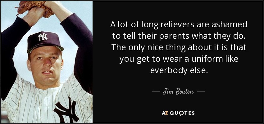 A lot of long relievers are ashamed to tell their parents what they do. The only nice thing about it is that you get to wear a uniform like everbody else. - Jim Bouton