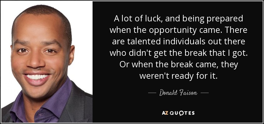 A lot of luck, and being prepared when the opportunity came. There are talented individuals out there who didn't get the break that I got. Or when the break came, they weren't ready for it. - Donald Faison