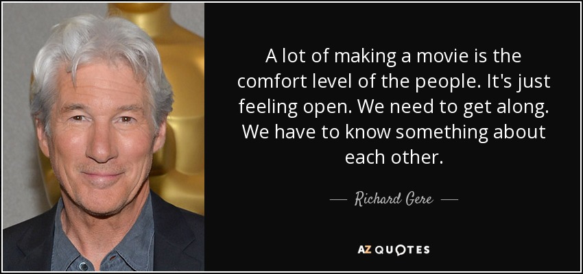 A lot of making a movie is the comfort level of the people. It's just feeling open. We need to get along. We have to know something about each other. - Richard Gere