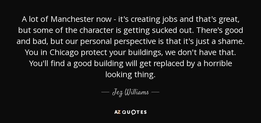 A lot of Manchester now - it's creating jobs and that's great, but some of the character is getting sucked out. There's good and bad, but our personal perspective is that it's just a shame. You in Chicago protect your buildings, we don't have that. You'll find a good building will get replaced by a horrible looking thing. - Jez Williams