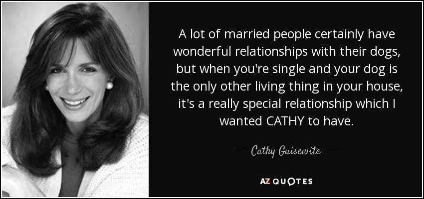 A lot of married people certainly have wonderful relationships with their dogs, but when you're single and your dog is the only other living thing in your house, it's a really special relationship which I wanted CATHY to have. - Cathy Guisewite