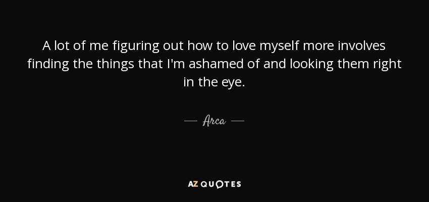 A lot of me figuring out how to love myself more involves finding the things that I'm ashamed of and looking them right in the eye. - Arca