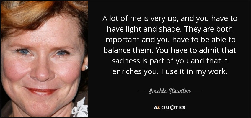 A lot of me is very up, and you have to have light and shade. They are both important and you have to be able to balance them. You have to admit that sadness is part of you and that it enriches you. I use it in my work. - Imelda Staunton