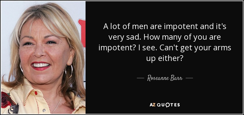 A lot of men are impotent and it's very sad. How many of you are impotent? I see. Can't get your arms up either? - Roseanne Barr