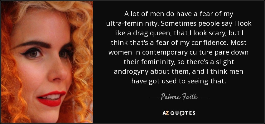 A lot of men do have a fear of my ultra-femininity. Sometimes people say I look like a drag queen, that I look scary, but I think that's a fear of my confidence. Most women in contemporary culture pare down their femininity, so there's a slight androgyny about them, and I think men have got used to seeing that. - Paloma Faith