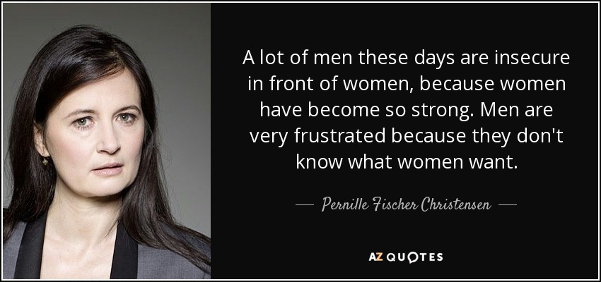 A lot of men these days are insecure in front of women, because women have become so strong. Men are very frustrated because they don't know what women want. - Pernille Fischer Christensen