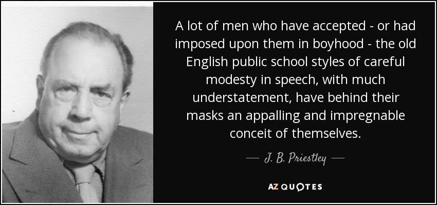 A lot of men who have accepted - or had imposed upon them in boyhood - the old English public school styles of careful modesty in speech, with much understatement, have behind their masks an appalling and impregnable conceit of themselves. - J. B. Priestley