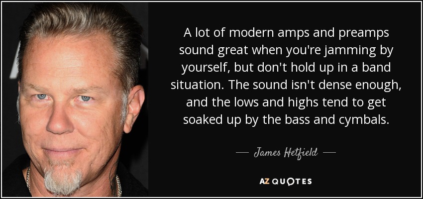 A lot of modern amps and preamps sound great when you're jamming by yourself, but don't hold up in a band situation. The sound isn't dense enough, and the lows and highs tend to get soaked up by the bass and cymbals. - James Hetfield
