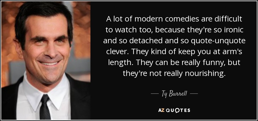 A lot of modern comedies are difficult to watch too, because they're so ironic and so detached and so quote-unquote clever. They kind of keep you at arm's length. They can be really funny, but they're not really nourishing. - Ty Burrell