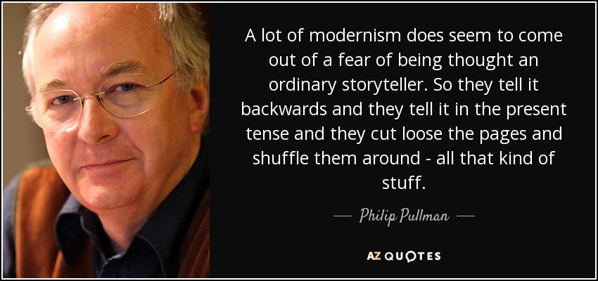 A lot of modernism does seem to come out of a fear of being thought an ordinary storyteller. So they tell it backwards and they tell it in the present tense and they cut loose the pages and shuffle them around - all that kind of stuff. - Philip Pullman