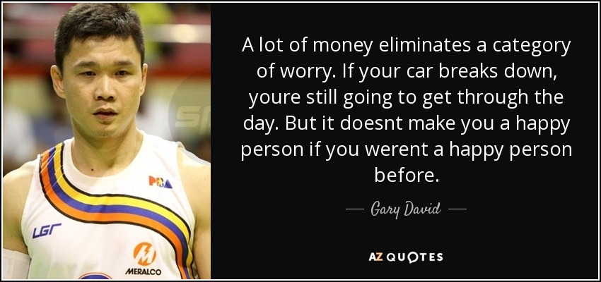 A lot of money eliminates a category of worry. If your car breaks down, youre still going to get through the day. But it doesnt make you a happy person if you werent a happy person before. - Gary David