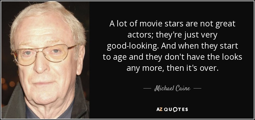 A lot of movie stars are not great actors; they're just very good-looking. And when they start to age and they don't have the looks any more, then it's over. - Michael Caine