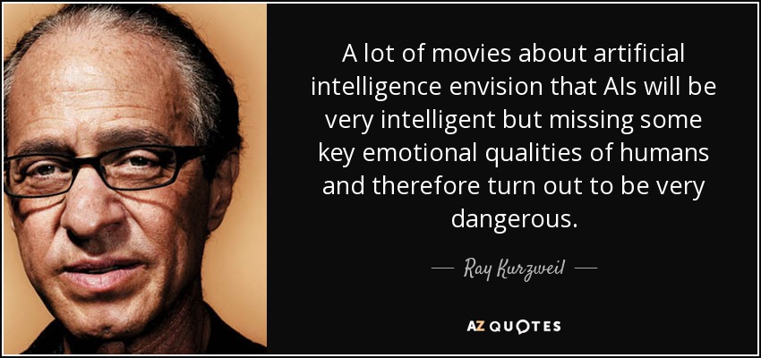 A lot of movies about artificial intelligence envision that AIs will be very intelligent but missing some key emotional qualities of humans and therefore turn out to be very dangerous. - Ray Kurzweil