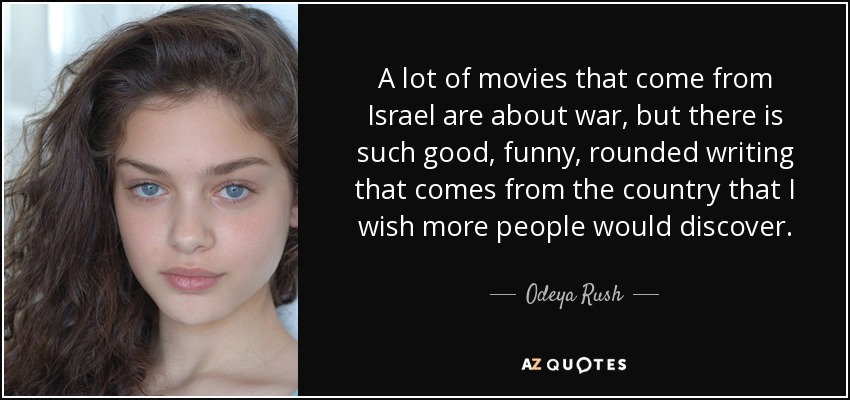 A lot of movies that come from Israel are about war, but there is such good, funny, rounded writing that comes from the country that I wish more people would discover. - Odeya Rush