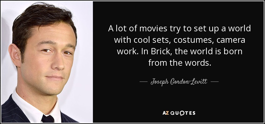A lot of movies try to set up a world with cool sets, costumes, camera work. In Brick, the world is born from the words. - Joseph Gordon-Levitt