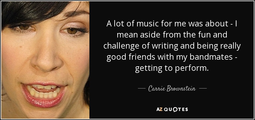 A lot of music for me was about - I mean aside from the fun and challenge of writing and being really good friends with my bandmates - getting to perform. - Carrie Brownstein