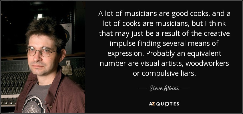 A lot of musicians are good cooks, and a lot of cooks are musicians, but I think that may just be a result of the creative impulse finding several means of expression. Probably an equivalent number are visual artists, woodworkers or compulsive liars. - Steve Albini