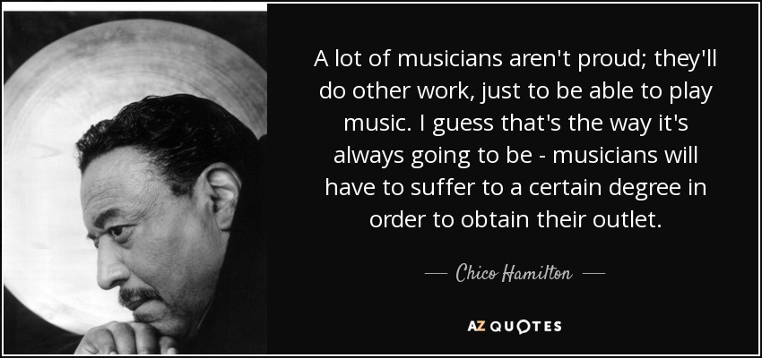 A lot of musicians aren't proud; they'll do other work, just to be able to play music. I guess that's the way it's always going to be - musicians will have to suffer to a certain degree in order to obtain their outlet. - Chico Hamilton