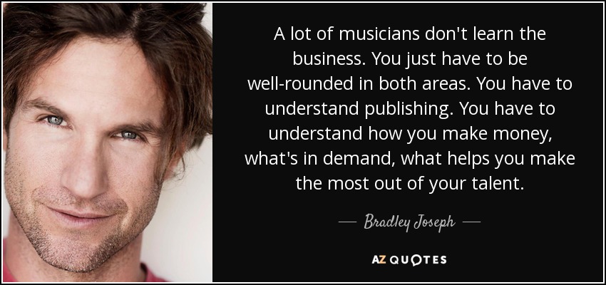 A lot of musicians don't learn the business. You just have to be well-rounded in both areas. You have to understand publishing. You have to understand how you make money, what's in demand, what helps you make the most out of your talent. - Bradley Joseph