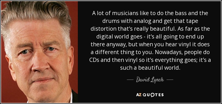 A lot of musicians like to do the bass and the drums with analog and get that tape distortion that's really beautiful. As far as the digital world goes - it's all going to end up there anyway, but when you hear vinyl it does a different thing to you. Nowadays, people do CDs and then vinyl so it's everything goes; it's a such a beautiful world. - David Lynch