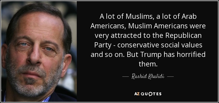 A lot of Muslims, a lot of Arab Americans, Muslim Americans were very attracted to the Republican Party - conservative social values and so on. But Trump has horrified them. - Rashid Khalidi