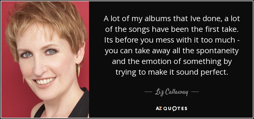 A lot of my albums that Ive done, a lot of the songs have been the first take. Its before you mess with it too much - you can take away all the spontaneity and the emotion of something by trying to make it sound perfect. - Liz Callaway