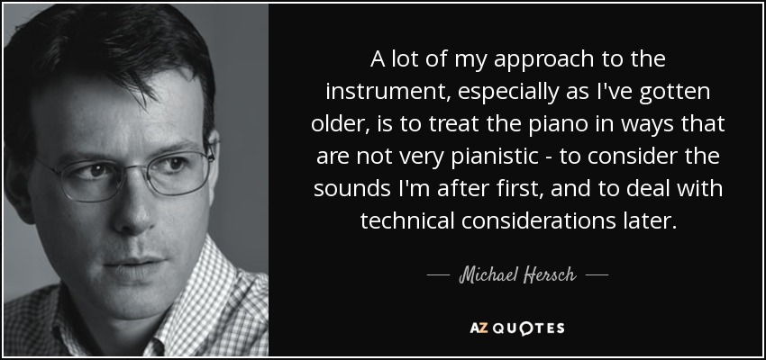 A lot of my approach to the instrument, especially as I've gotten older, is to treat the piano in ways that are not very pianistic - to consider the sounds I'm after first, and to deal with technical considerations later. - Michael Hersch