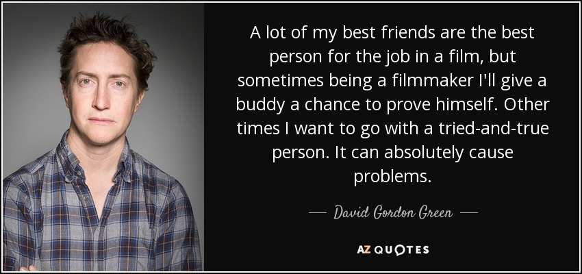 A lot of my best friends are the best person for the job in a film, but sometimes being a filmmaker I'll give a buddy a chance to prove himself. Other times I want to go with a tried-and-true person. It can absolutely cause problems. - David Gordon Green