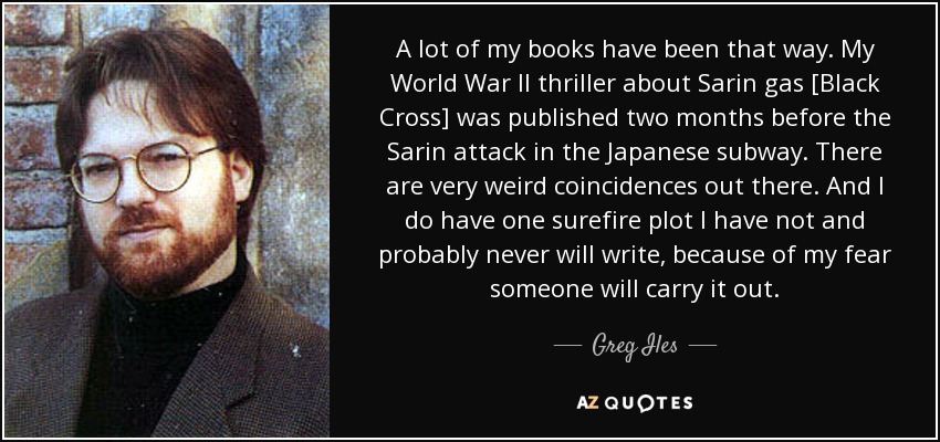 A lot of my books have been that way. My World War II thriller about Sarin gas [Black Cross] was published two months before the Sarin attack in the Japanese subway. There are very weird coincidences out there. And I do have one surefire plot I have not and probably never will write, because of my fear someone will carry it out. - Greg Iles
