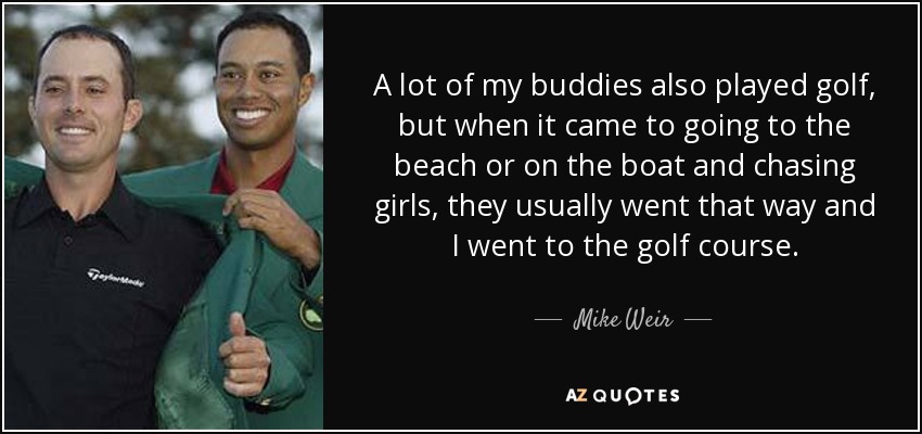 A lot of my buddies also played golf, but when it came to going to the beach or on the boat and chasing girls, they usually went that way and I went to the golf course. - Mike Weir