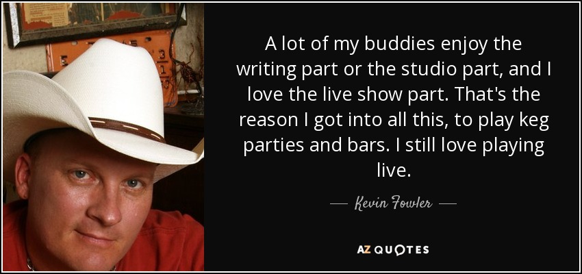 A lot of my buddies enjoy the writing part or the studio part, and I love the live show part. That's the reason I got into all this, to play keg parties and bars. I still love playing live. - Kevin Fowler