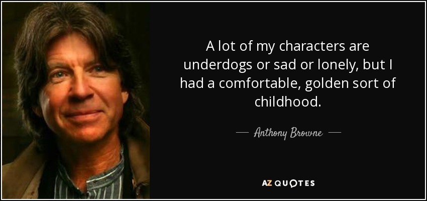 A lot of my characters are underdogs or sad or lonely, but I had a comfortable, golden sort of childhood. - Anthony Browne