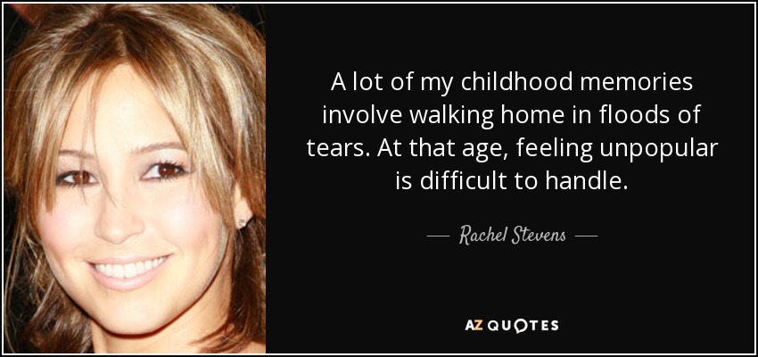 A lot of my childhood memories involve walking home in floods of tears. At that age, feeling unpopular is difficult to handle. - Rachel Stevens